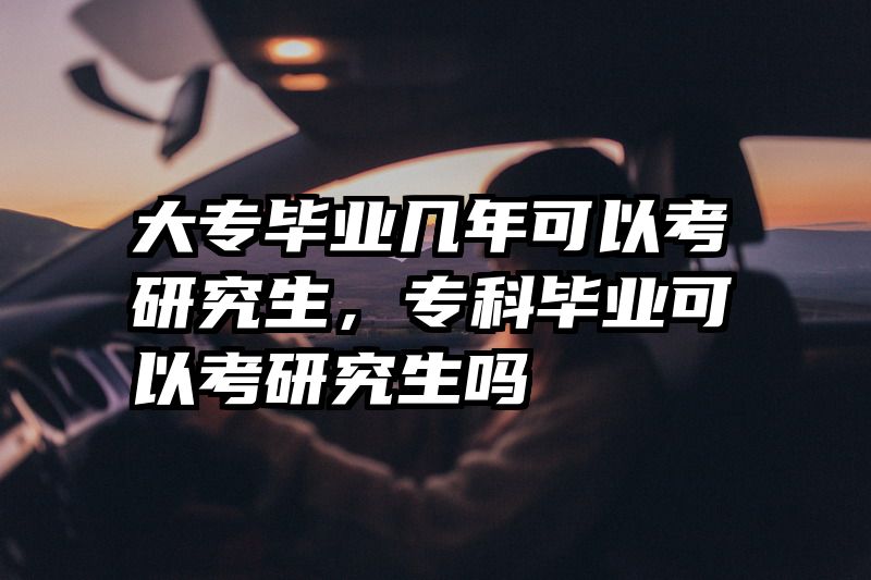 大专毕业几年可以考研究生，专科毕业可以考研究生吗