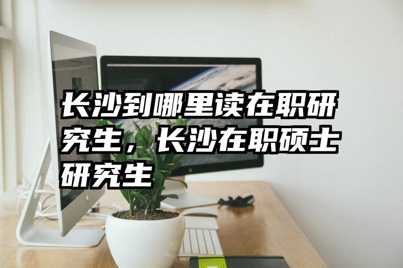 长沙到哪里读在职研究生，长沙在职硕士研究生