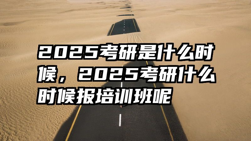 2025考研是什么时候，2025考研什么时候报培训班呢