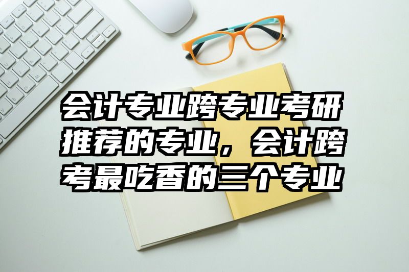 会计专业跨专业考研推荐的专业,会计跨考最吃香的三个专业