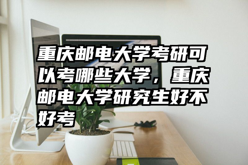 重庆邮电大学考研可以考哪些大学，重庆邮电大学研究生好不好考