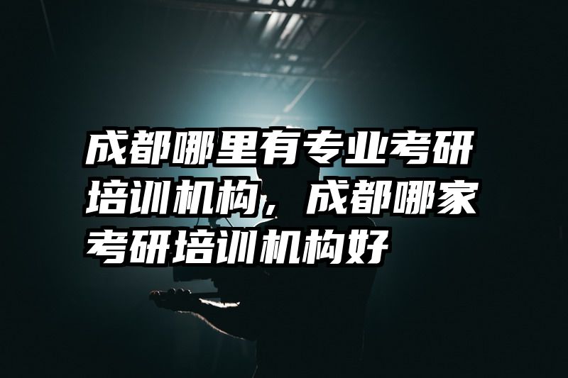 成都哪里有专业考研培训机构，成都哪家考研培训机构好