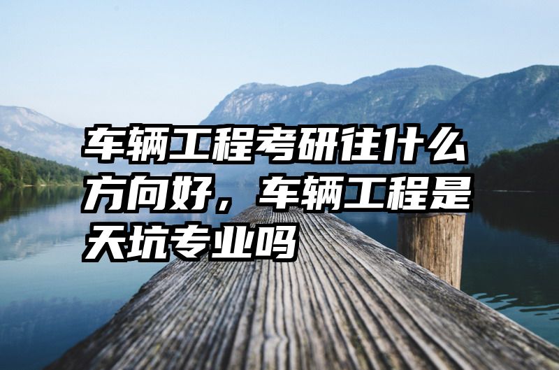 车辆工程考研往什么方向好,车辆工程是天坑专业吗