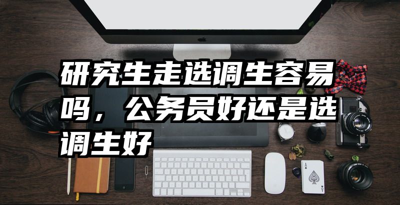 研究生走选调生容易吗，公务员好还是选调生好