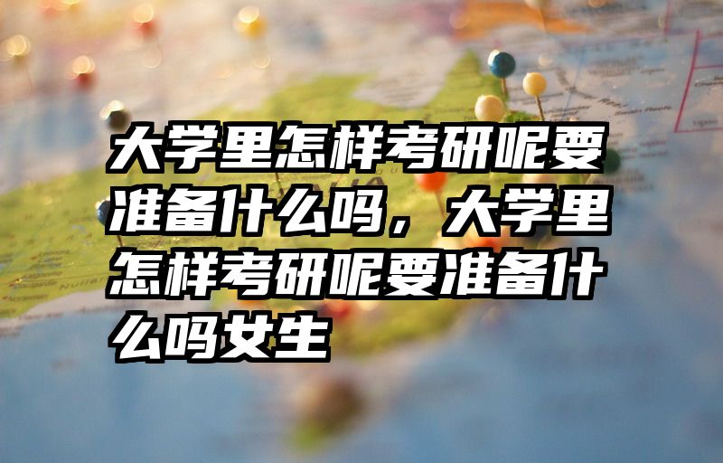 大学里怎样考研呢要准备什么吗，大学里怎样考研呢要准备什么吗女生