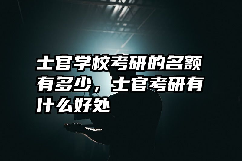 士官学校考研的名额有多少，士官考研有什么好处