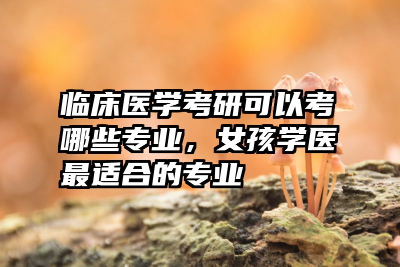 临床医学考研可以考哪些专业，女孩学医最适合的专业