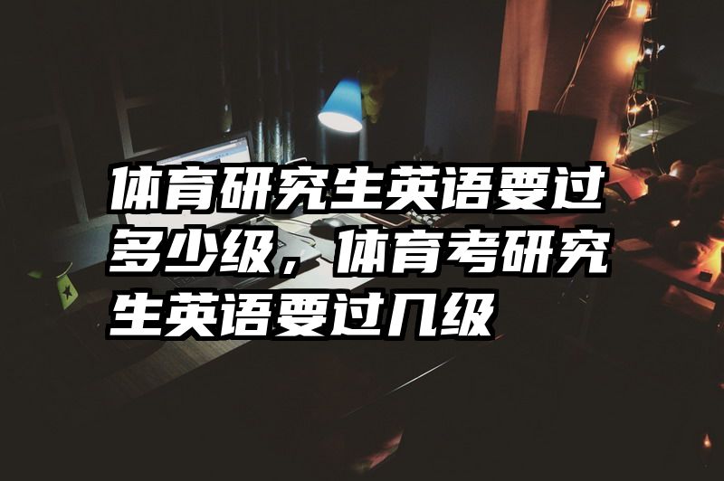 体育研究生英语要过多少级，体育考研究生英语要过几级