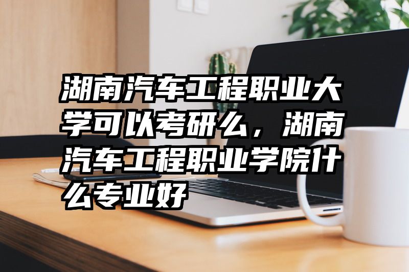 湖南汽车工程职业大学可以考研么，湖南汽车工程职业学院什么专业好