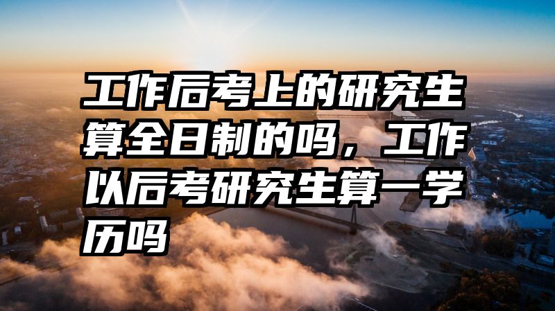 工作后考上的研究生算全日制的吗，工作以后考研究生算一学历吗