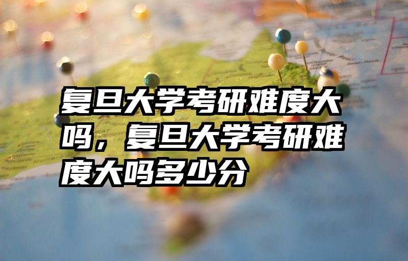 复旦大学考研难度大吗，复旦大学考研难度大吗多少分