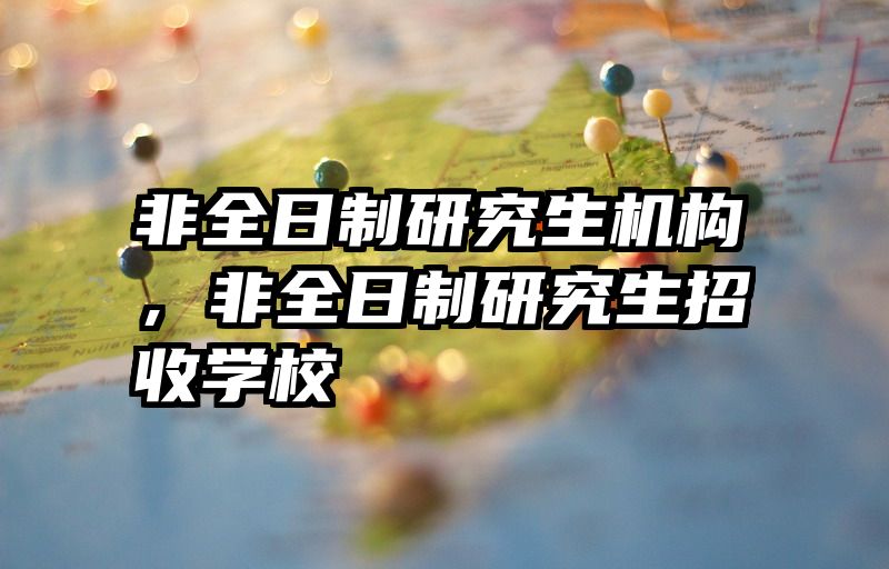非全日制研究生机构，非全日制研究生招收学校