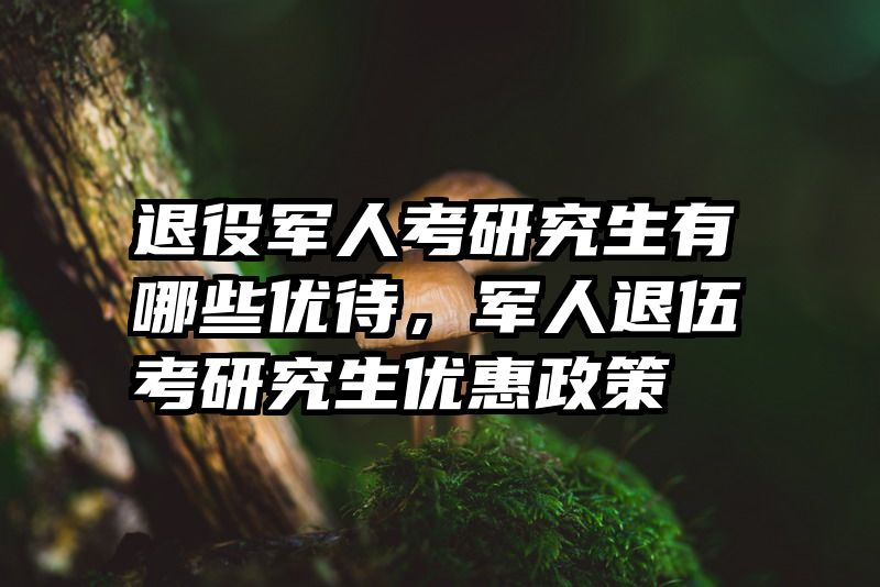 退役军人考研究生有哪些优待，军人退伍考研究生优惠政策