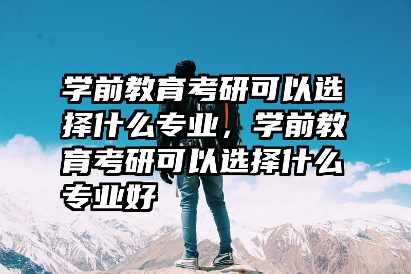 学前教育考研可以选择什么专业，学前教育考研可以选择什么专业好