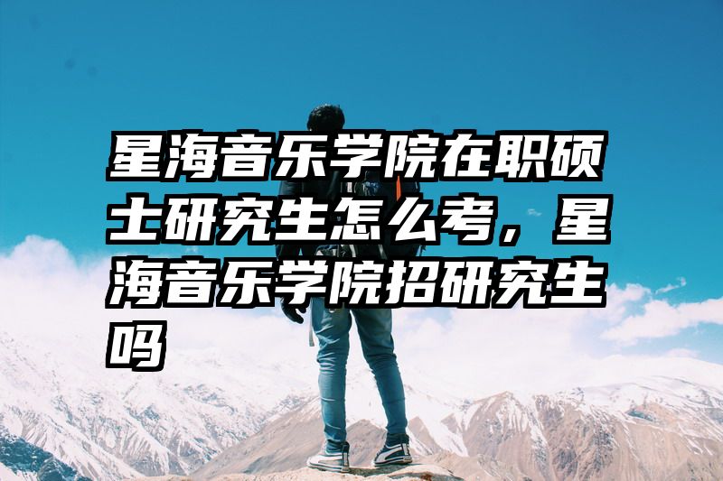 星海音乐学院在职硕士研究生怎么考，星海音乐学院招研究生吗