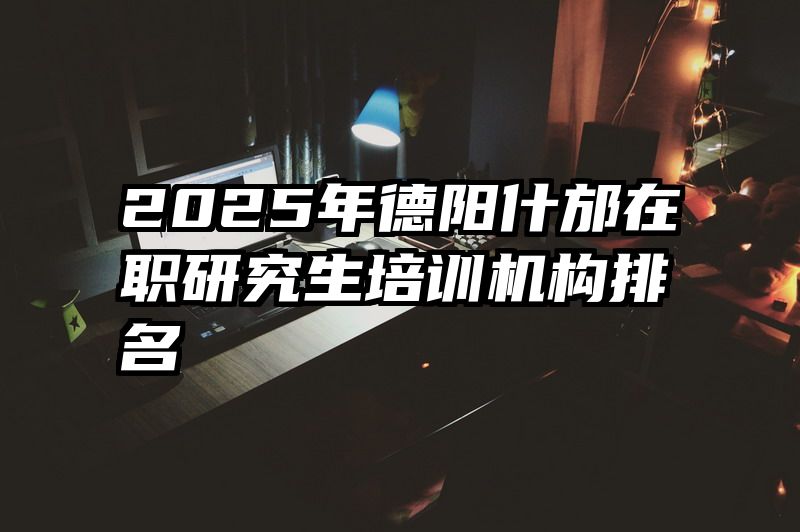 2025年德阳什邡在职研究生培训机构排名