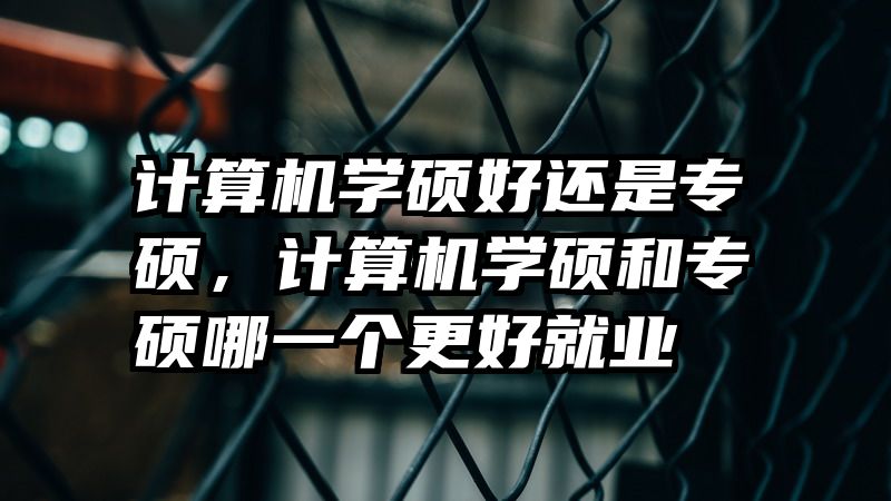 计算机学硕好还是专硕，计算机学硕和专硕哪一个更好就业