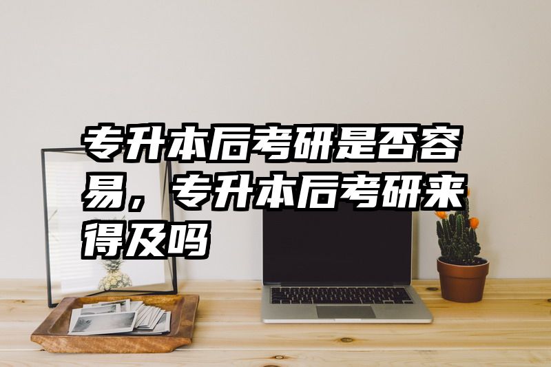 专升本后考研是否容易,专升本后考研来得及吗