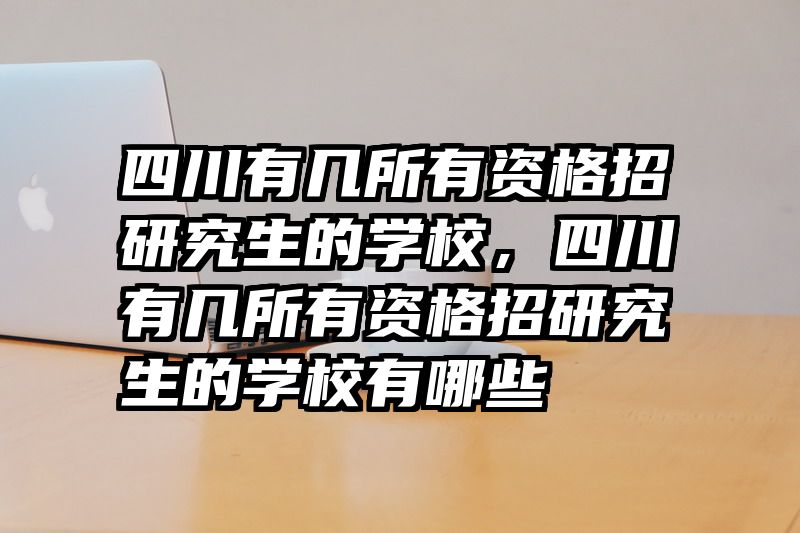 四川有几所有资格招研究生的学校，四川有几所有资格招研究生的学校有哪些