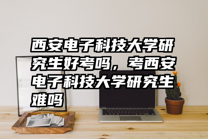西安电子科技大学研究生好考吗,考西安电子科技大学研究生难吗