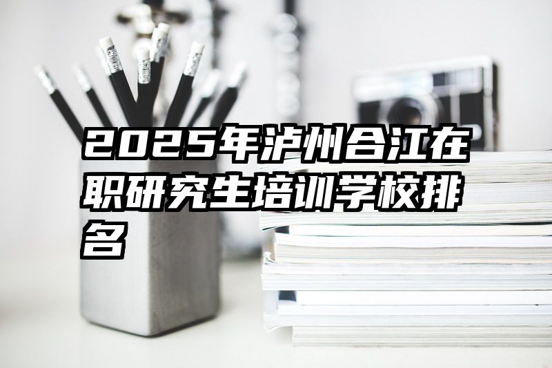 2025年泸州合江在职研究生培训学校排名