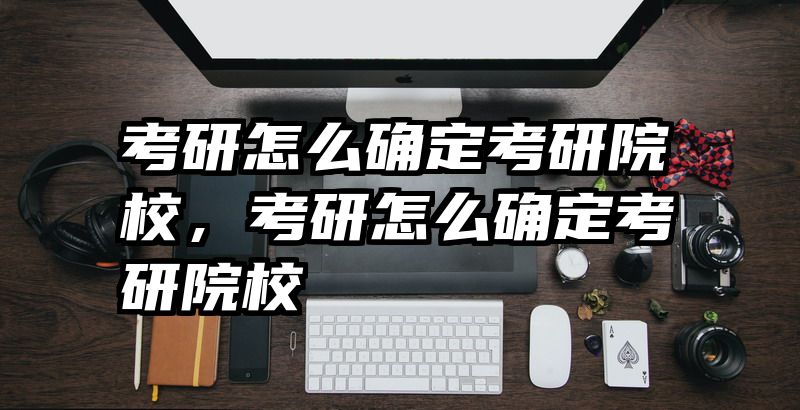 考研怎么确定考研院校，考研怎么确定考研院校