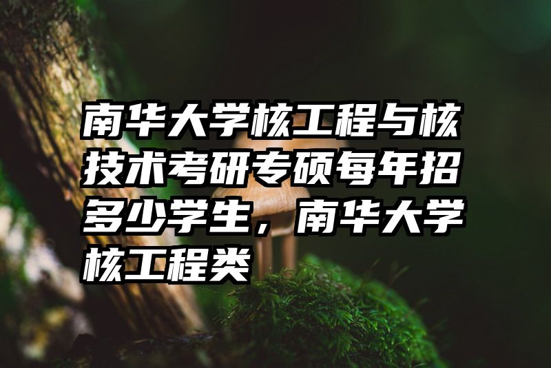 南华大学核工程与核技术考研专硕每年招多少学生，南华大学核工程类
