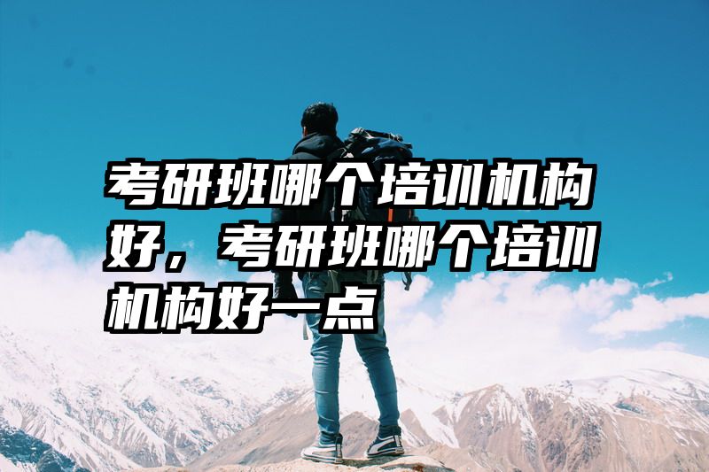 考研班哪个培训机构好，考研班哪个培训机构好一点