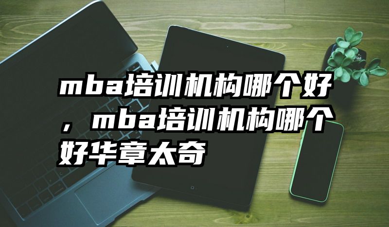 mba培训机构哪个好，mba培训机构哪个好华章太奇