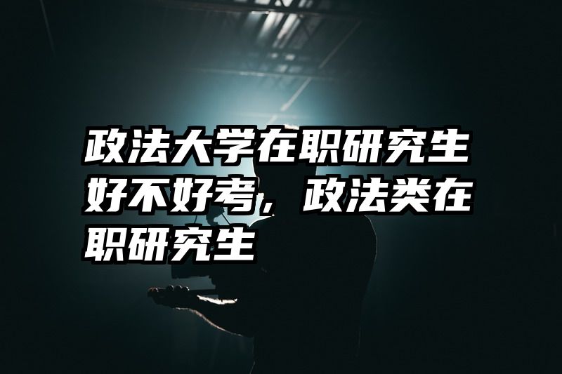 政法大学在职研究生好不好考，政法类在职研究生