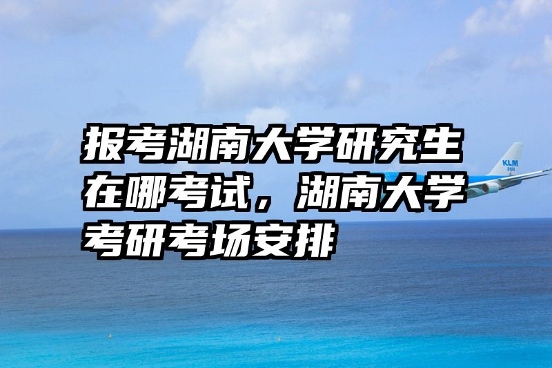 报考湖南大学研究生在哪考试，湖南大学考研考场安排
