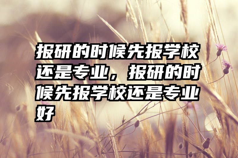 报研的时候先报学校还是专业，报研的时候先报学校还是专业好