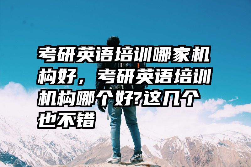 考研英语培训哪家机构好，考研英语培训机构哪个好?这几个也不错