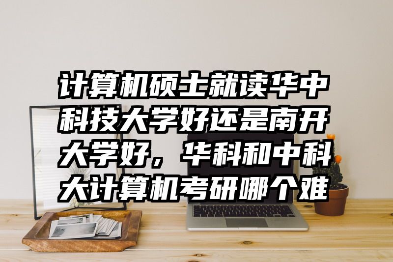 计算机硕士就读华中科技大学好还是南开大学好,华科和中科大计算机考研哪个难