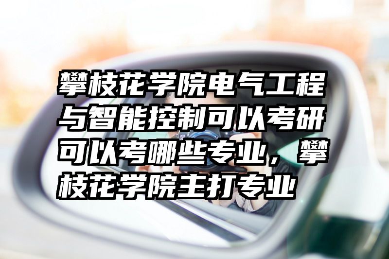 攀枝花学院电气工程与智能控制可以考研可以考哪些专业，攀枝花学院主打专业