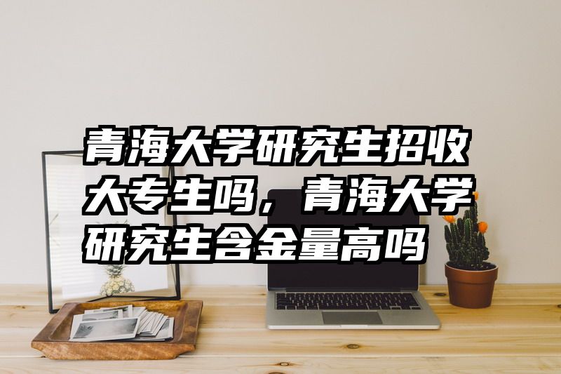 青海大学研究生招收大专生吗，青海大学研究生含金量高吗