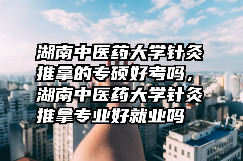 湖南中医药大学针灸推拿的专硕好考吗，湖南中医药大学针灸推拿专业好就业吗