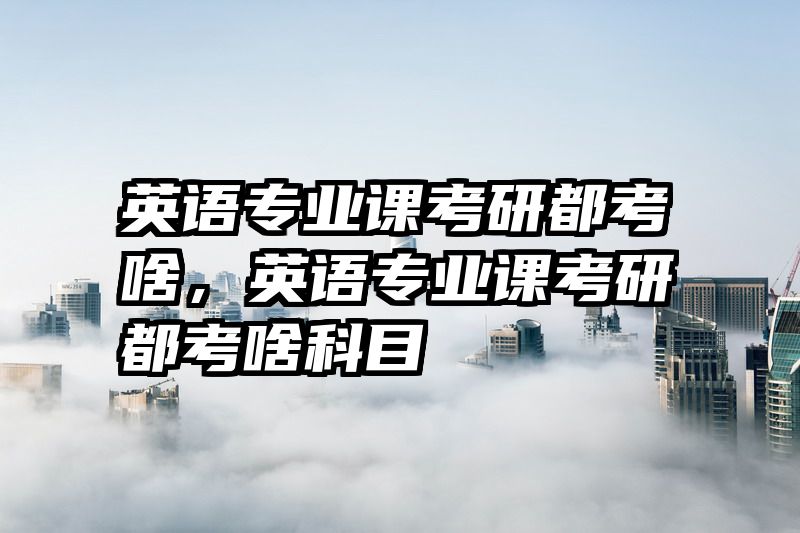 英语专业课考研都考啥，英语专业课考研都考啥科目
