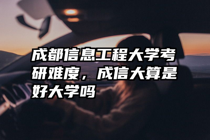 成都信息工程大学考研难度,成信大算是好大学吗