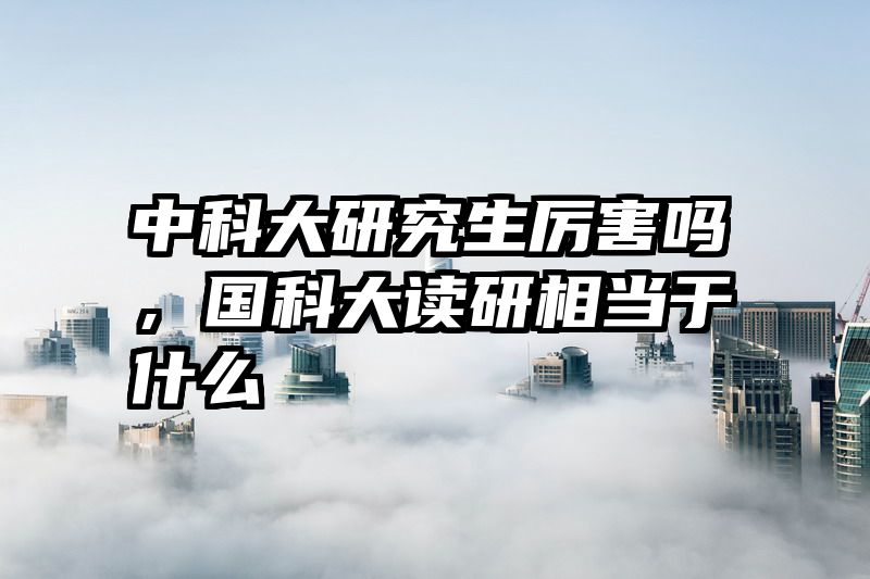 中科大研究生厉害吗，国科大读研相当于什么