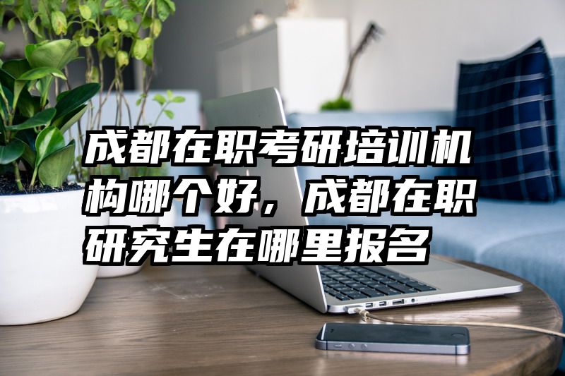 成都在职考研培训机构哪个好，成都在职研究生在哪里报名