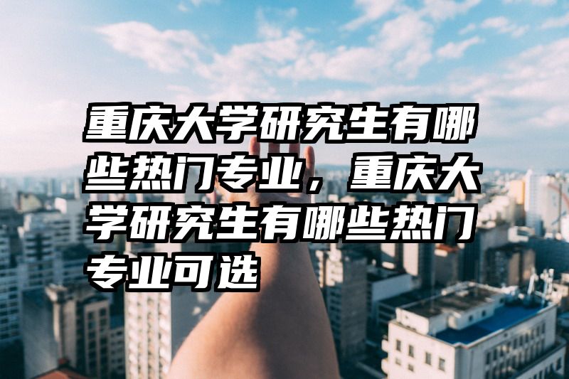 重庆大学研究生有哪些热门专业,重庆大学研究生有哪些热门专业可选