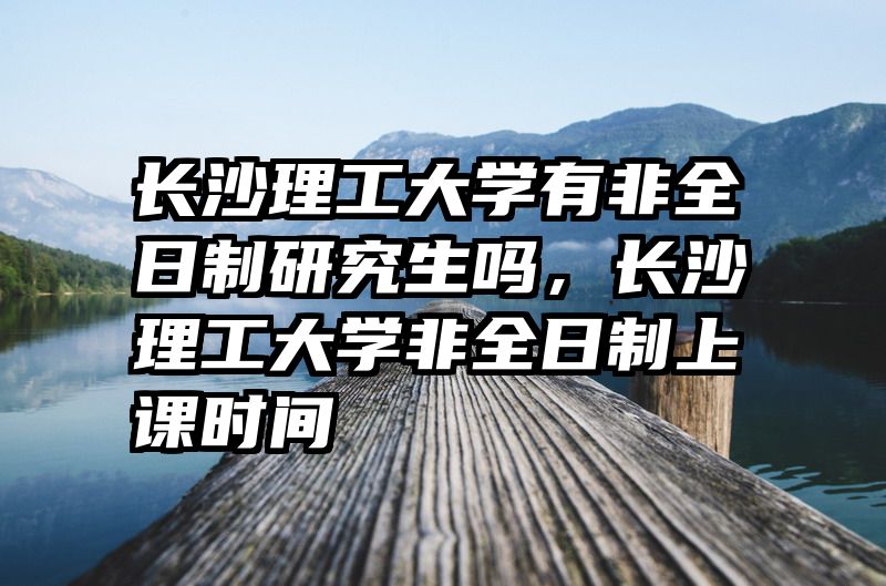 长沙理工大学有非全日制研究生吗，长沙理工大学非全日制上课时间