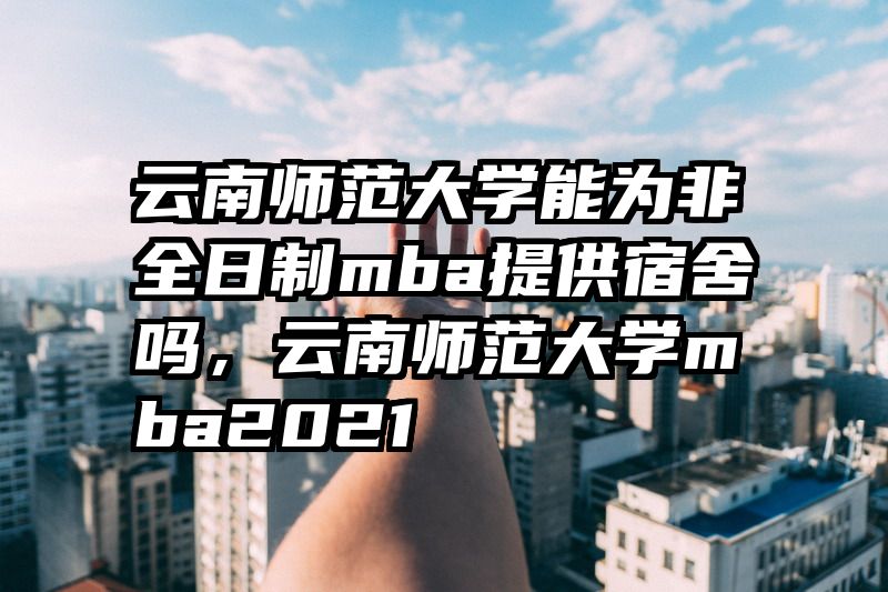 云南师范大学能为非全日制mba提供宿舍吗，云南师范大学mba2021