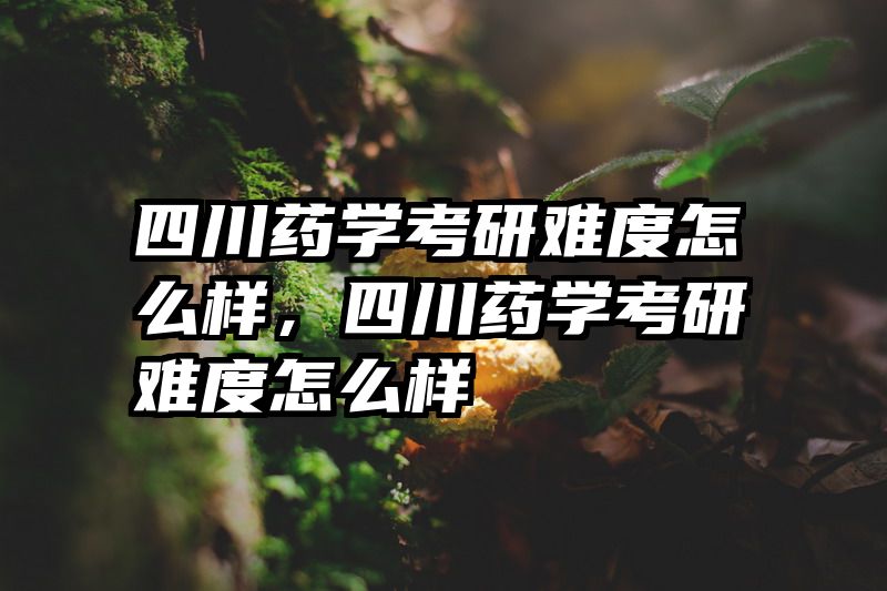 四川药学考研难度怎么样，四川药学考研难度怎么样