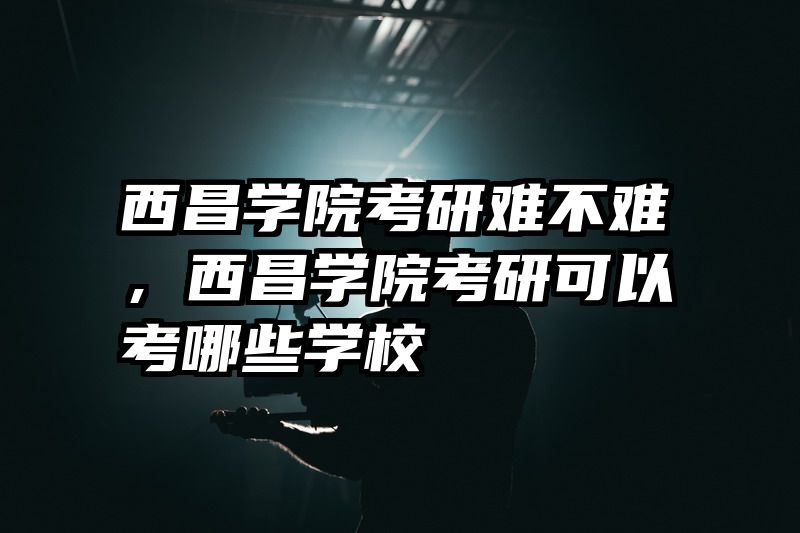 西昌学院考研难不难，西昌学院考研可以考哪些学校