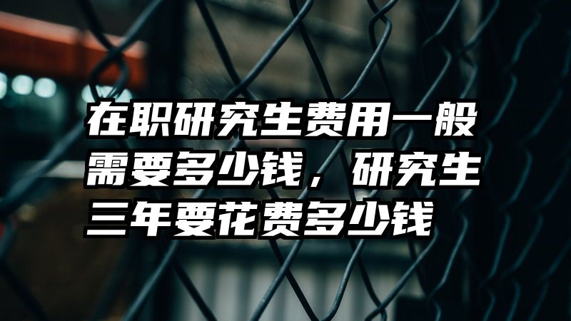 在职研究生费用一般需要多少钱，研究生三年要花费多少钱