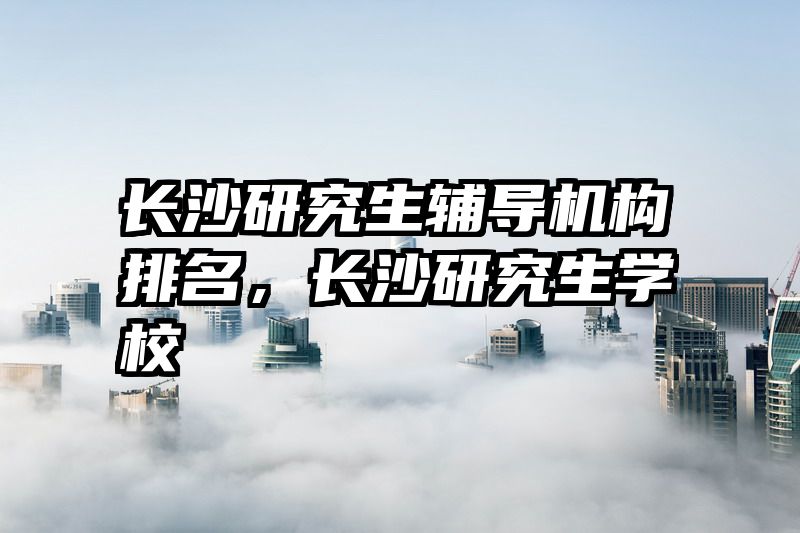 长沙研究生辅导机构排名，长沙研究生学校