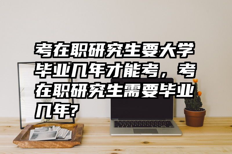 考在职研究生要大学毕业几年才能考，考在职研究生需要毕业几年?