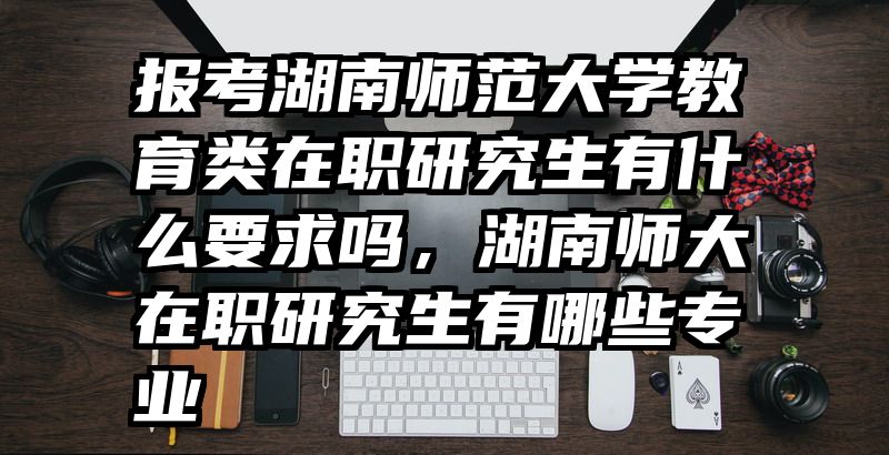 报考湖南师范大学教育类在职研究生有什么要求吗，湖南师大在职研究生有哪些专业
